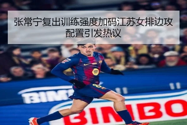 张常宁复出训练强度加码江苏女排边攻配置引发热议